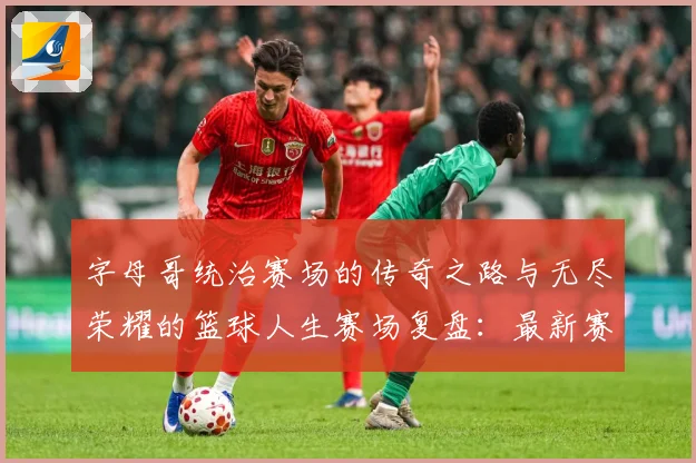 字母哥统治赛场的传奇之路与无尽荣耀的篮球人生赛场复盘：最新赛事动态与深度分析