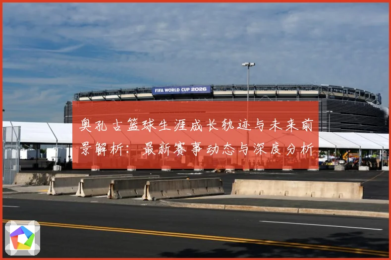 奥孔古篮球生涯成长轨迹与未来前景解析：最新赛事动态与深度分析