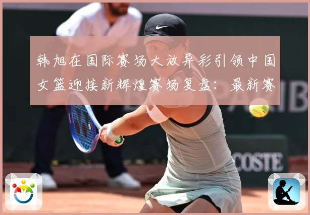 韩旭在国际赛场大放异彩引领中国女篮迎接新辉煌赛场复盘：最新赛事动态与深度分析