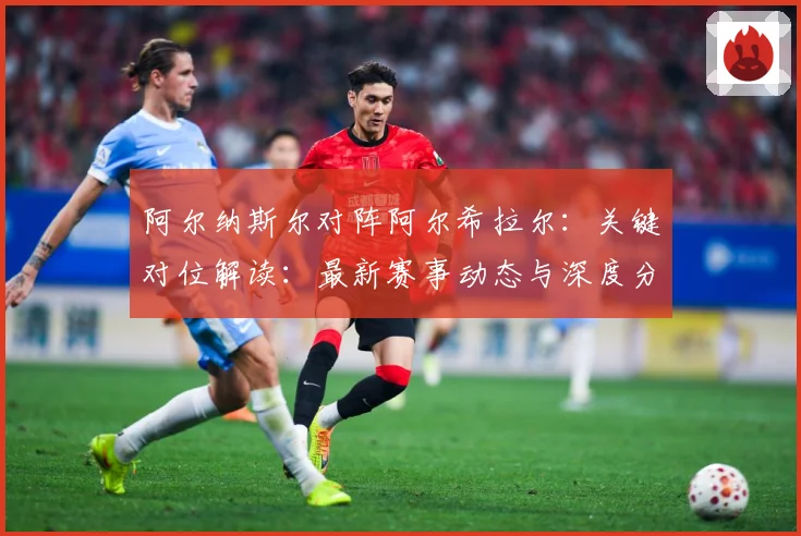 阿尔纳斯尔对阵阿尔希拉尔：关键对位解读：最新赛事动态与深度分析