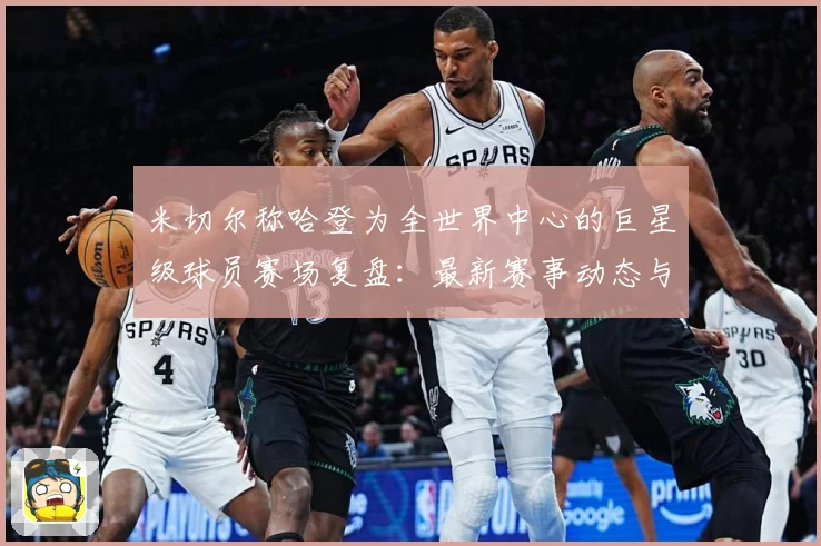 米切尔称哈登为全世界中心的巨星级球员赛场复盘：最新赛事动态与深度分析