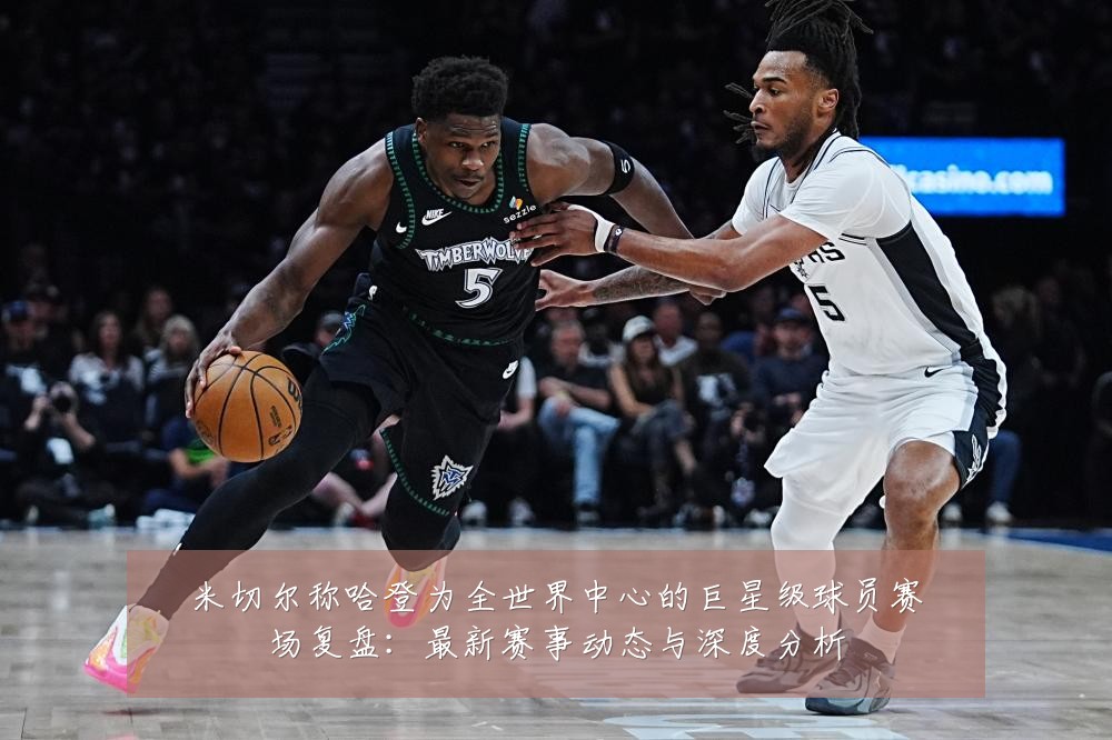 米切尔称哈登为全世界中心的巨星级球员赛场复盘:最新赛事动态与深度分析