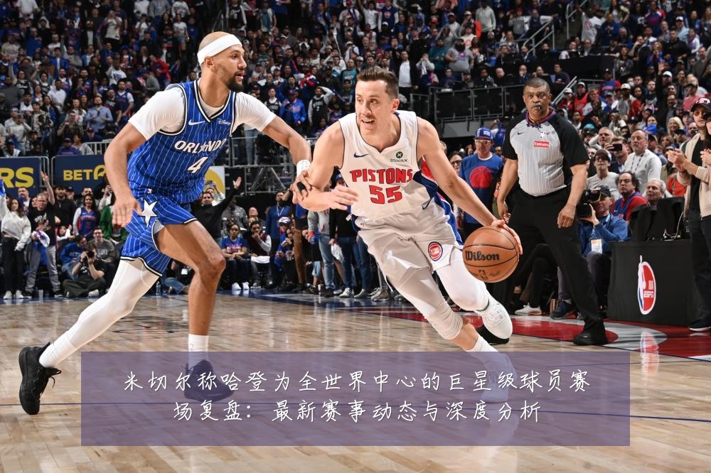 米切尔称哈登为全世界中心的巨星级球员赛场复盘:最新赛事动态与深度分析